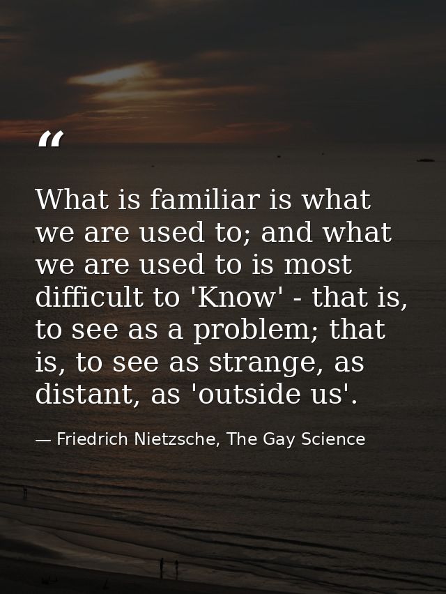 What is familiar is what we are used to; and what we are used to is most difficult to 'Know' - that is, to see as a prob — Friedrich Nietzsche, The Gay Science
