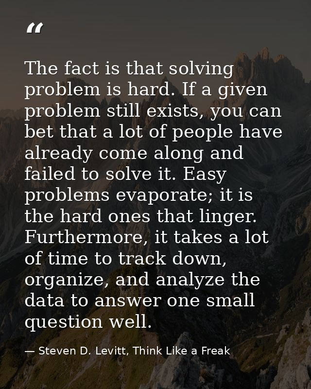 The fact is that solving problem is hard. If a given problem still exists, you can bet that a lot of people have already — Steven D. Levitt, Think Like a Freak