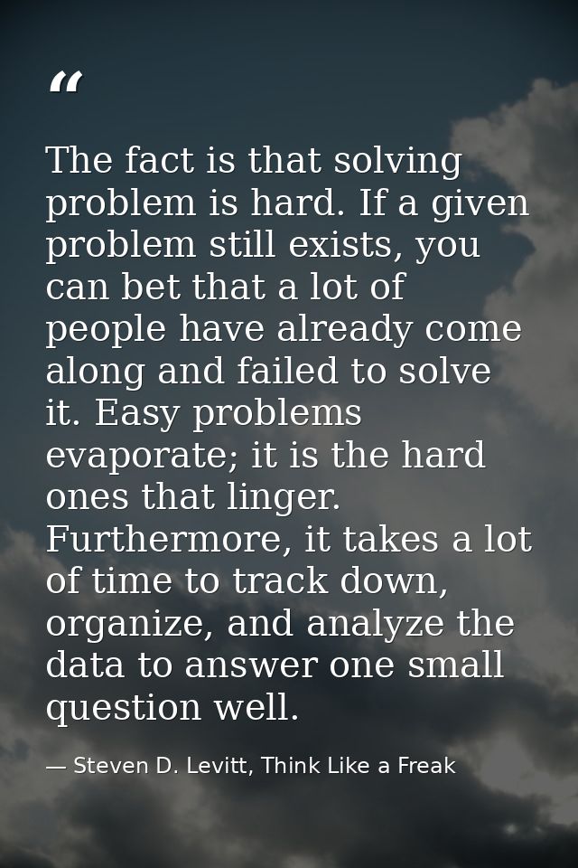 The fact is that solving problem is hard. If a given problem still exists, you can bet that a lot of people have already — Steven D. Levitt, Think Like a Freak