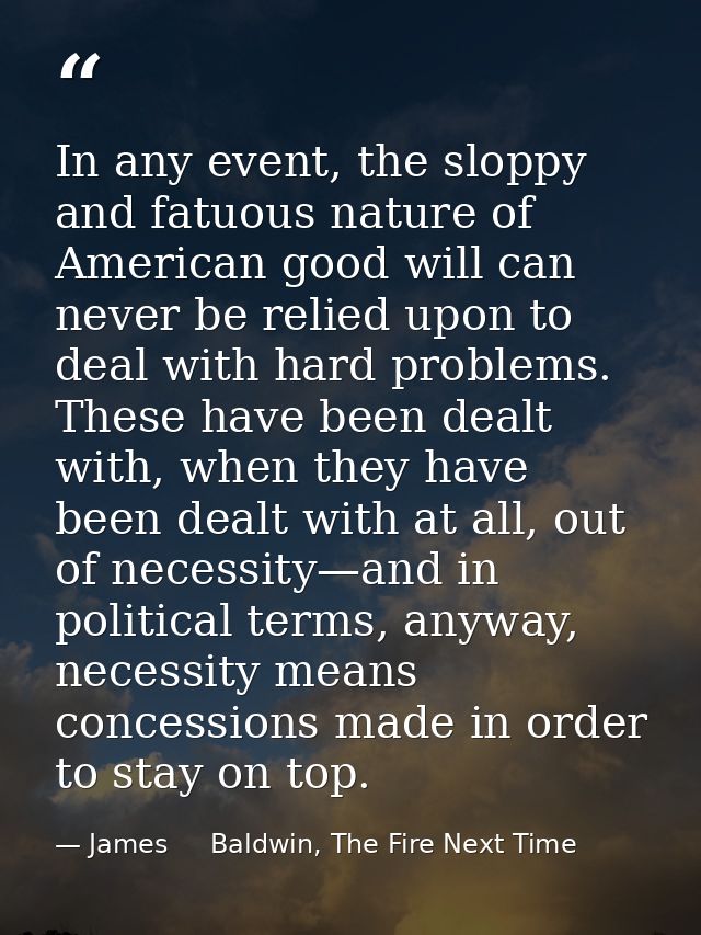 In any event, the sloppy and fatuous nature of American good will can never be relied upon to deal with hard problems. T — James     Baldwin, The Fire Next Time