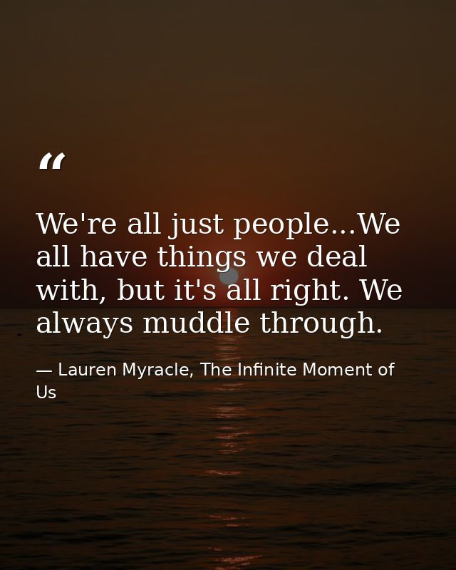 We're all just people...We all have things we deal with, but it's all right. We always muddle through. — Lauren Myracle, The Infinite Moment of Us