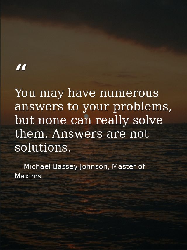 You may have numerous answers to your problems, but none can really solve them. Answers are not solutions. — Michael Bassey Johnson, Master of Maxims