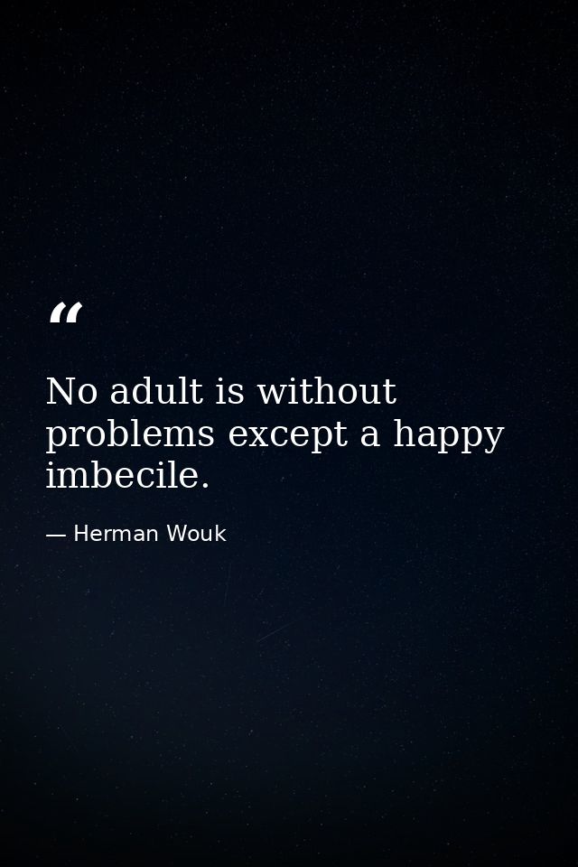 No adult is without problems except a happy imbecile. — Herman Wouk