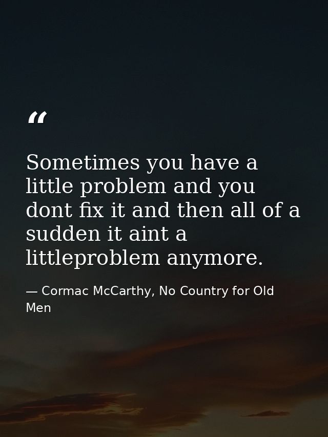 Sometimes you have a little problem and you dont fix it and then all of a sudden it aint a littleproblem anymore. — Cormac McCarthy, No Country for Old Men