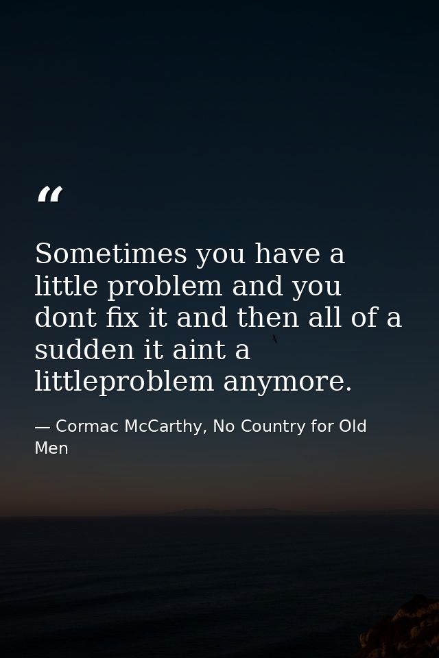 Sometimes you have a little problem and you dont fix it and then all of a sudden it aint a littleproblem anymore. — Cormac McCarthy, No Country for Old Men