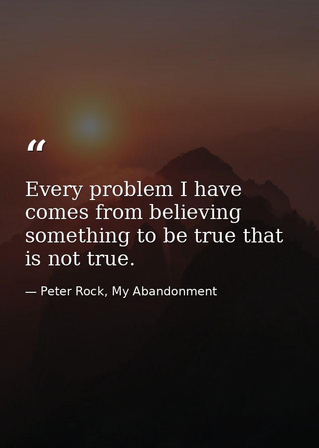 Every problem I have comes from believing something to be true that is not true. — Peter Rock, My Abandonment
