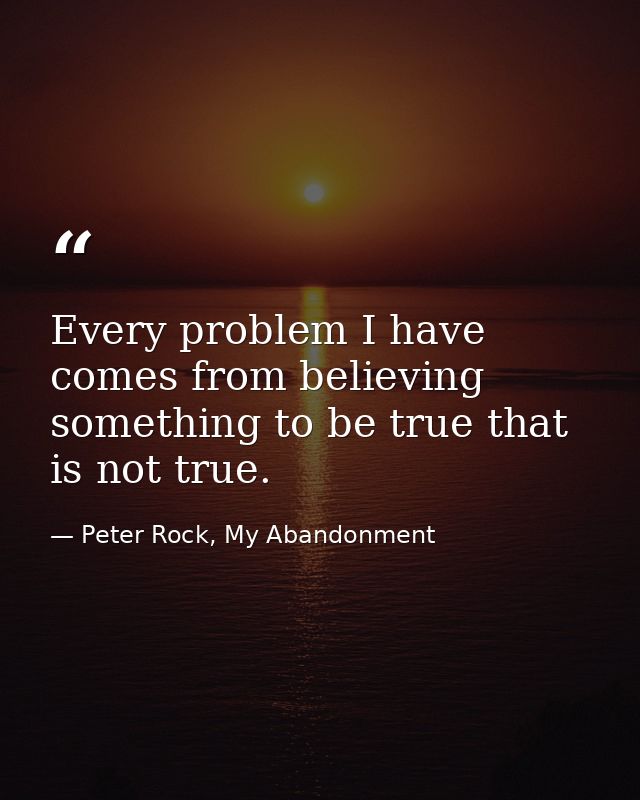 Every problem I have comes from believing something to be true that is not true. — Peter Rock, My Abandonment