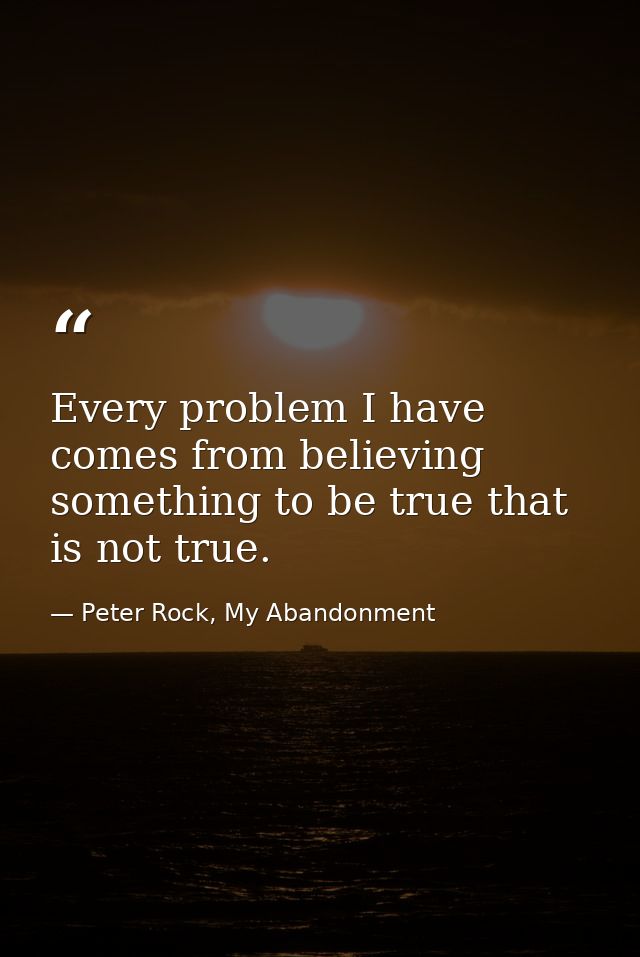 Every problem I have comes from believing something to be true that is not true. — Peter Rock, My Abandonment