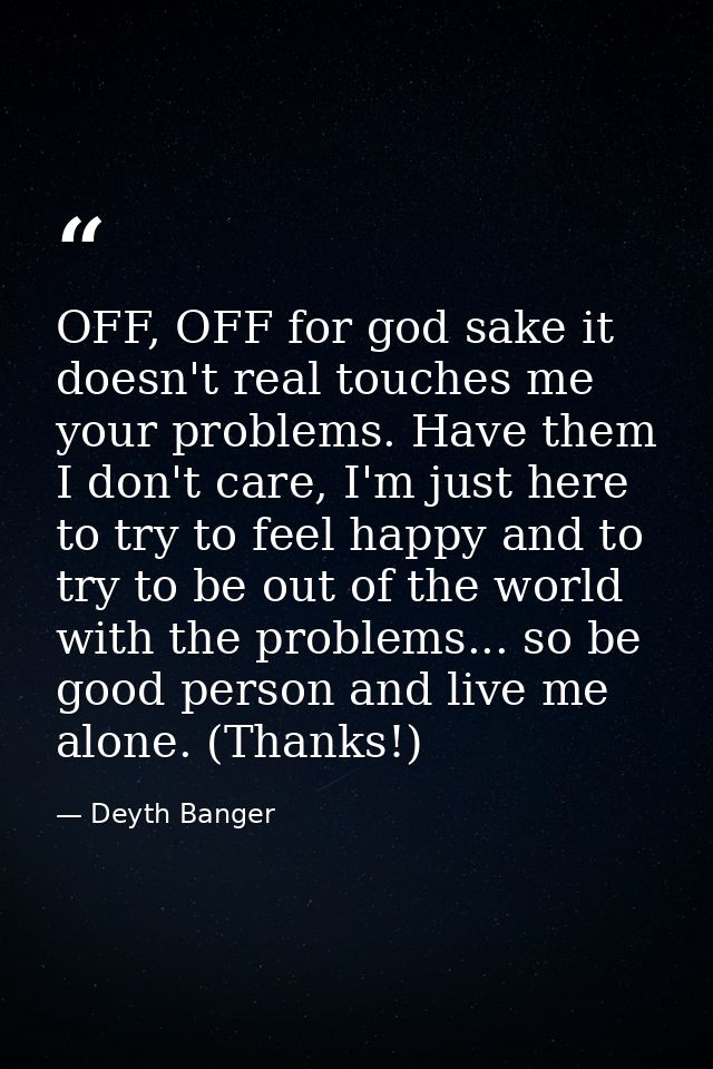 OFF, OFF for god sake it doesn't real touches me your problems. Have them I don't care, I'm just here to try to feel hap — Deyth Banger