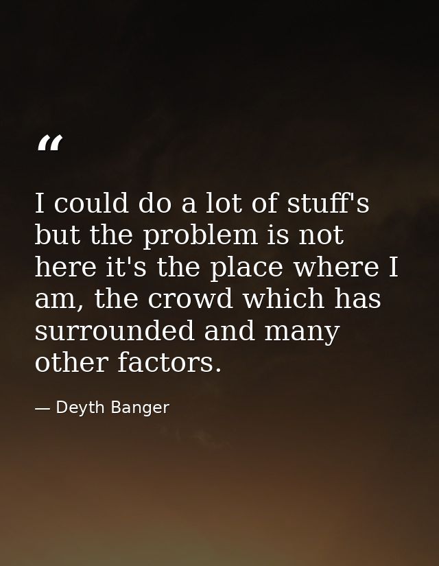 I could do a lot of stuff's but the problem is not here it's the place where I am, the crowd which has surrounded and ma — Deyth Banger