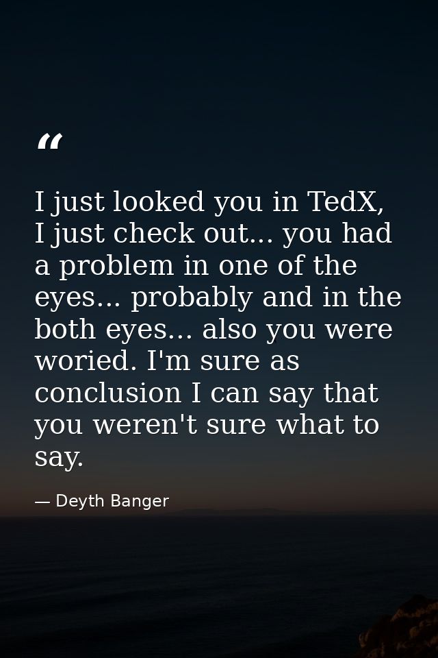 I just looked you in TedX, I just check out... you had a problem in one of the eyes... probably and in the both eyes...  — Deyth Banger