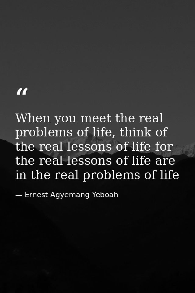 When you meet the real problems of life, think of the real lessons of life for the real lessons of life are in the real  — Ernest Agyemang Yeboah