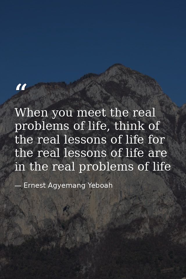 When you meet the real problems of life, think of the real lessons of life for the real lessons of life are in the real  — Ernest Agyemang Yeboah