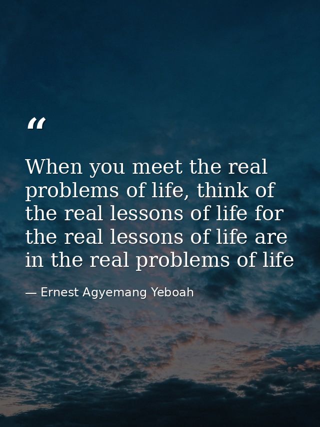 When you meet the real problems of life, think of the real lessons of life for the real lessons of life are in the real  — Ernest Agyemang Yeboah