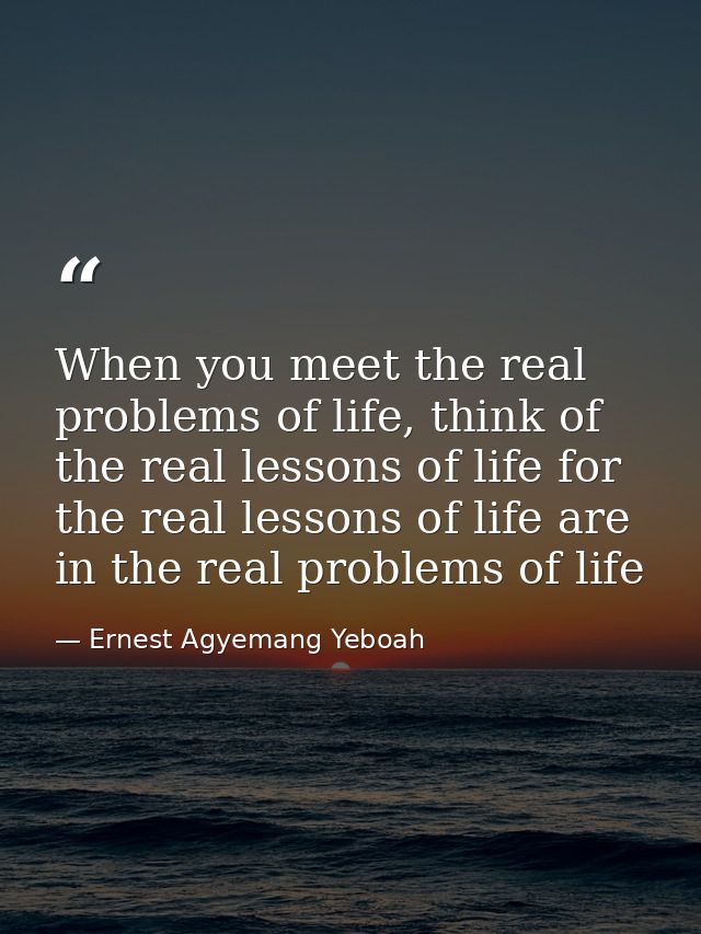 When you meet the real problems of life, think of the real lessons of life for the real lessons of life are in the real  — Ernest Agyemang Yeboah