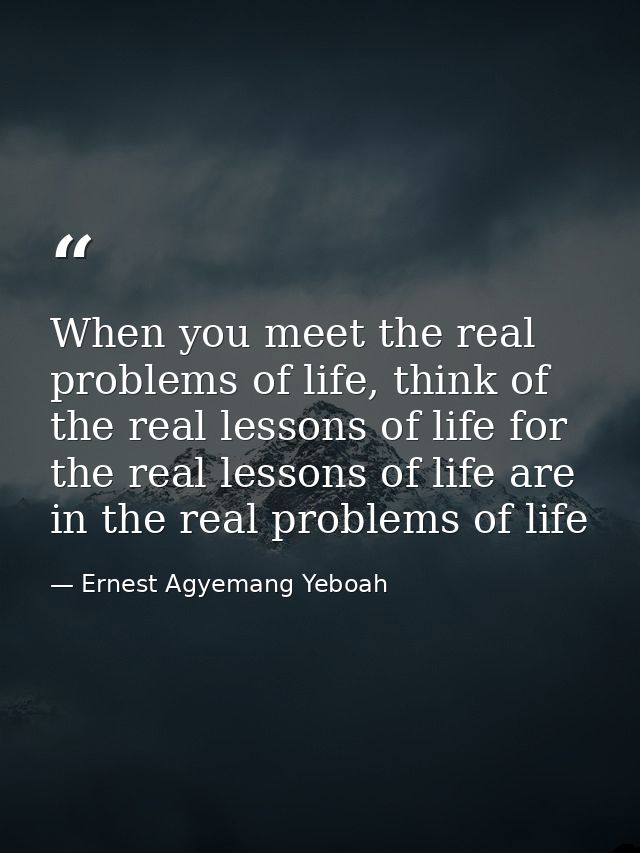 When you meet the real problems of life, think of the real lessons of life for the real lessons of life are in the real  — Ernest Agyemang Yeboah