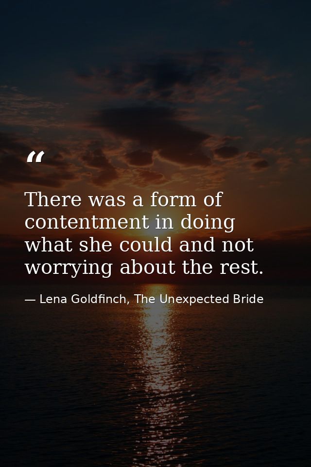 There was a form of contentment in doing what she could and not worrying about the rest. — Lena Goldfinch, The Unexpected Bride