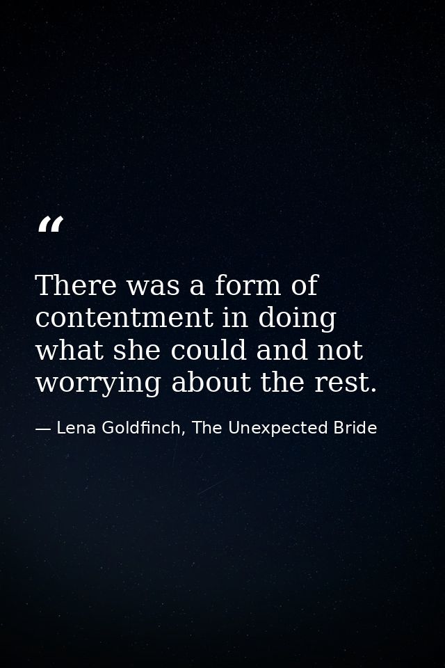 There was a form of contentment in doing what she could and not worrying about the rest. — Lena Goldfinch, The Unexpected Bride