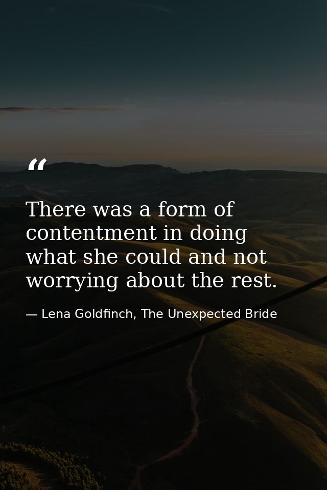 There was a form of contentment in doing what she could and not worrying about the rest. — Lena Goldfinch, The Unexpected Bride
