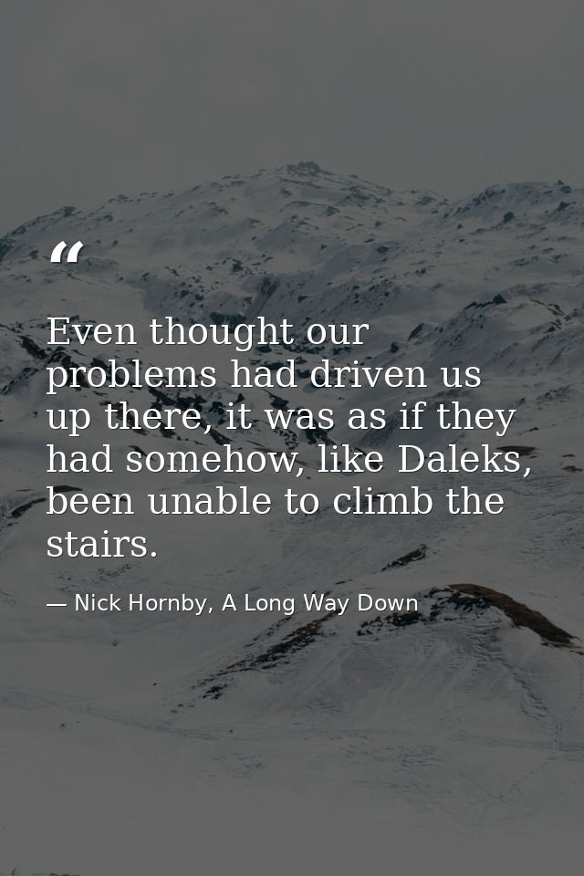 Even thought our problems had driven us up there, it was as if they had somehow, like Daleks, been unable to climb the s — Nick Hornby, A Long Way Down