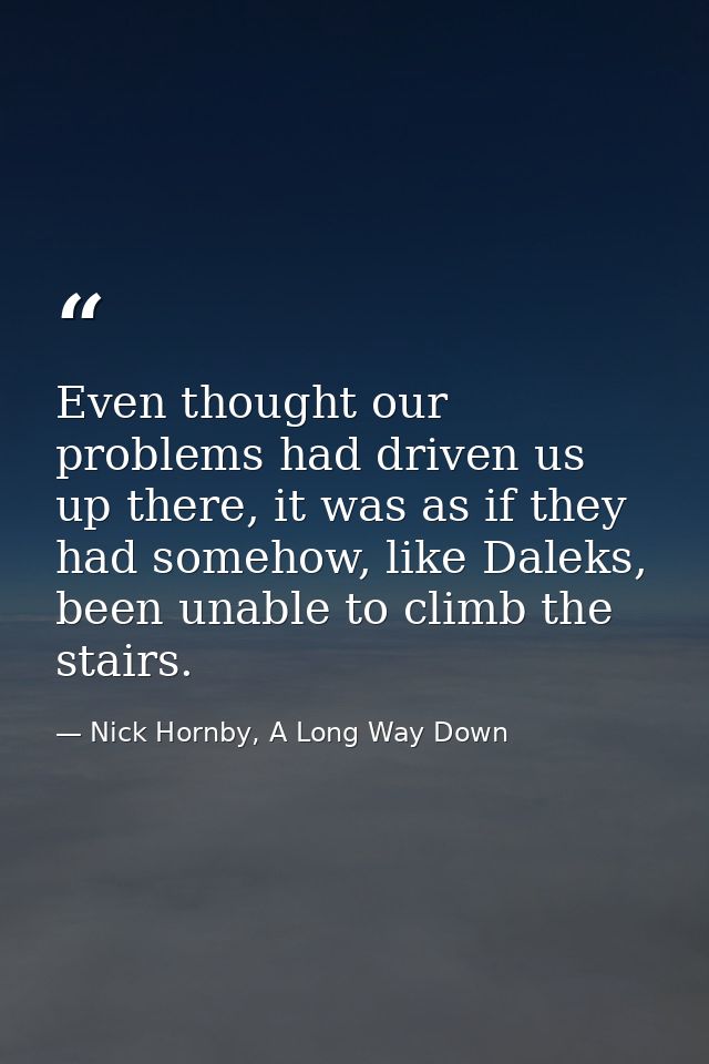 Even thought our problems had driven us up there, it was as if they had somehow, like Daleks, been unable to climb the s — Nick Hornby, A Long Way Down