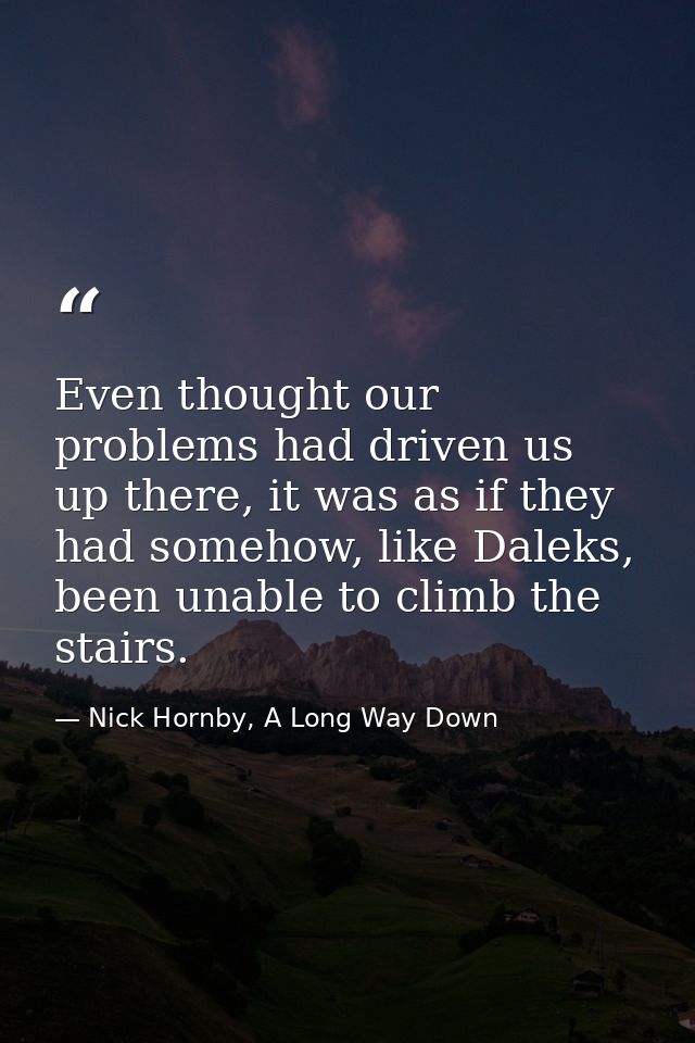 Even thought our problems had driven us up there, it was as if they had somehow, like Daleks, been unable to climb the s — Nick Hornby, A Long Way Down