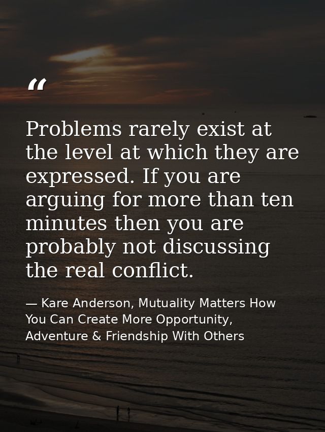 Problems rarely exist at the level at which they are expressed. If you are arguing for more than ten minutes then you ar — Kare Anderson, Mutuality Matters How You Can Create More Opportunity, Adventure & Friendship With Others
