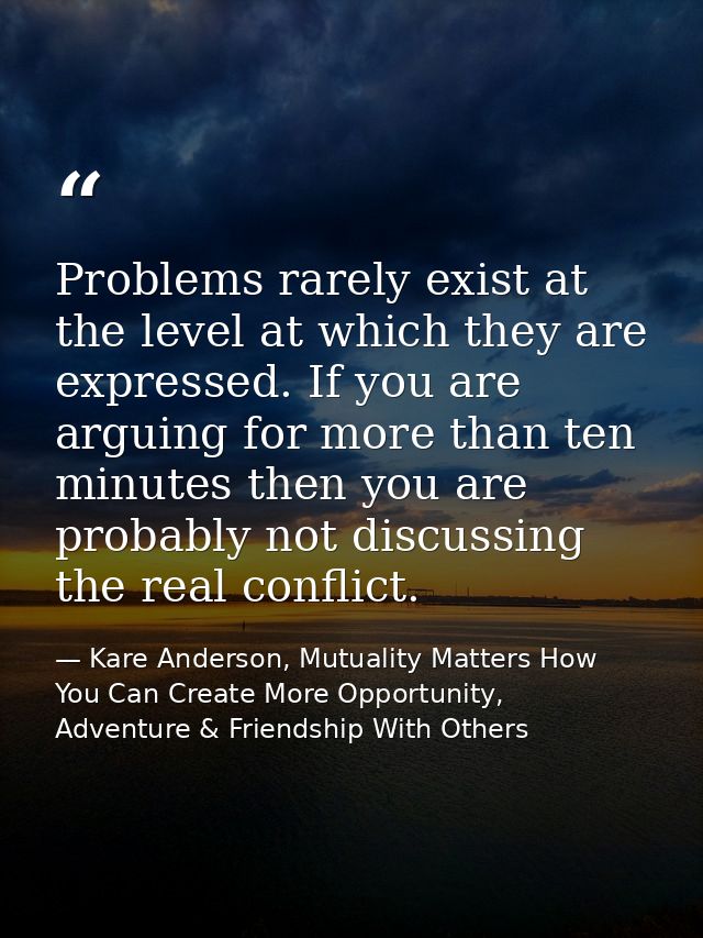 Problems rarely exist at the level at which they are expressed. If you are arguing for more than ten minutes then you ar — Kare Anderson, Mutuality Matters How You Can Create More Opportunity, Adventure & Friendship With Others