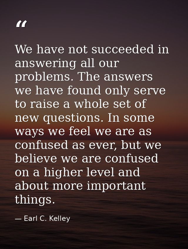 We have not succeeded in answering all our problems. The answers we have found only serve to raise a whole set of new qu — Earl C. Kelley