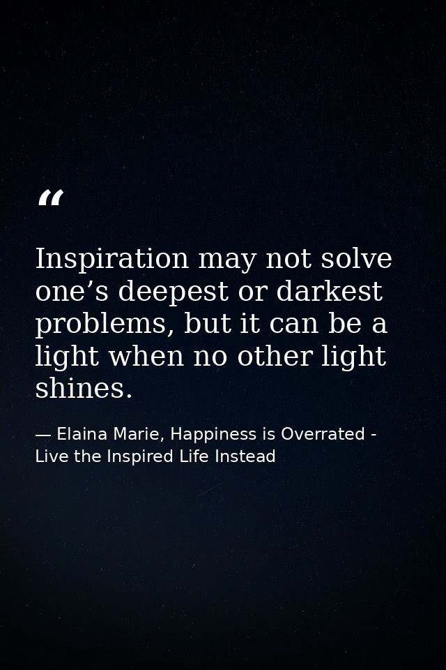 Inspiration may not solve one’s deepest or darkest problems, but it can be a light when no other light shines. — Elaina Marie, Happiness is Overrated - Live the Inspired Life Instead