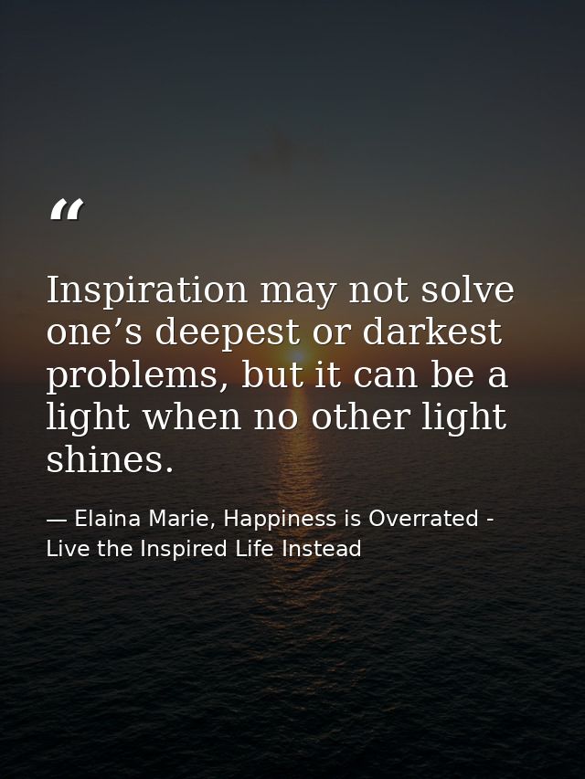 Inspiration may not solve one’s deepest or darkest problems, but it can be a light when no other light shines. — Elaina Marie, Happiness is Overrated - Live the Inspired Life Instead