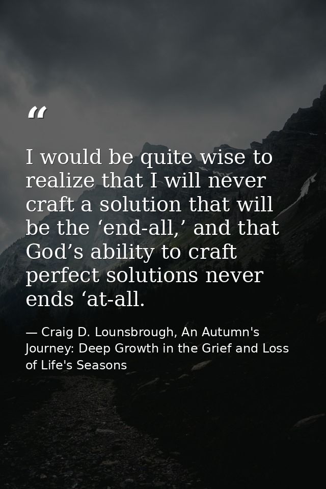 I would be quite wise to realize that I will never craft a solution that will be the ‘end-all,’ and that God’s ability t — Craig D. Lounsbrough, An Autumn's Journey: Deep Growth in the Grief and Loss of Life's Seasons