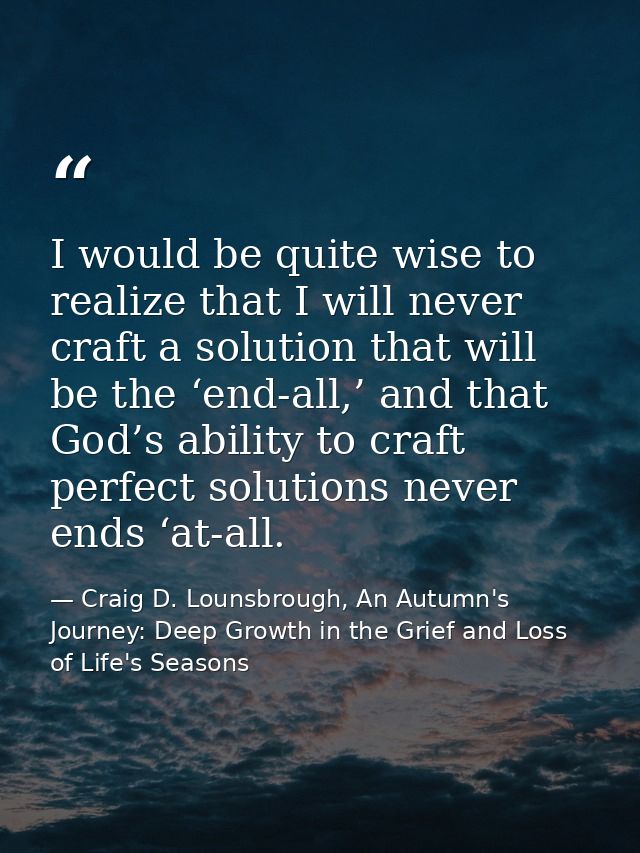I would be quite wise to realize that I will never craft a solution that will be the ‘end-all,’ and that God’s ability t — Craig D. Lounsbrough, An Autumn's Journey: Deep Growth in the Grief and Loss of Life's Seasons