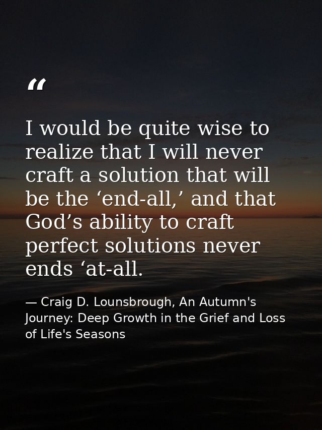 I would be quite wise to realize that I will never craft a solution that will be the ‘end-all,’ and that God’s ability t — Craig D. Lounsbrough, An Autumn's Journey: Deep Growth in the Grief and Loss of Life's Seasons