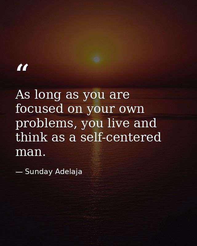 As long as you are focused on your own problems, you live and think as a self-centered man. — Sunday Adelaja