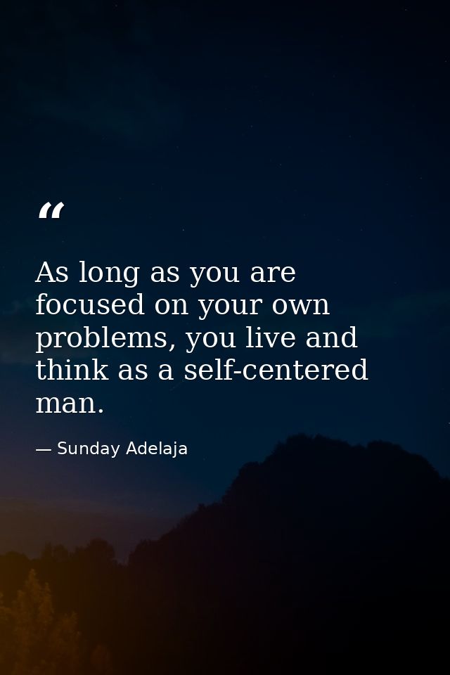 As long as you are focused on your own problems, you live and think as a self-centered man. — Sunday Adelaja