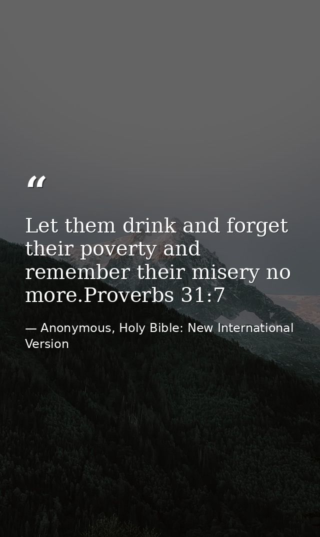 Let them drink and forget their poverty and remember their misery no more.Proverbs 31:7 — Anonymous, Holy Bible: New International Version