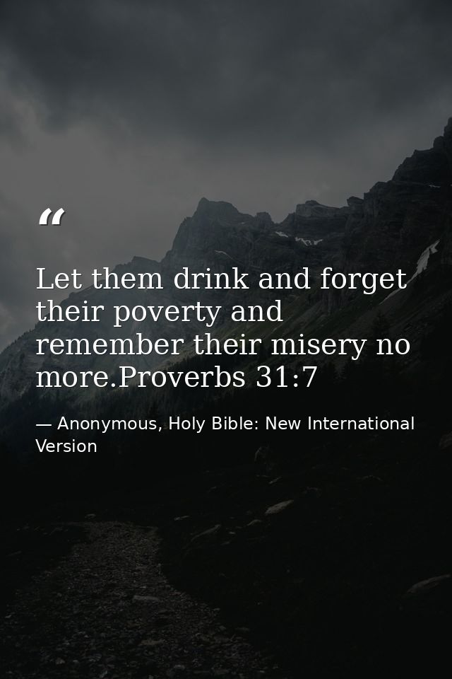 Let them drink and forget their poverty and remember their misery no more.Proverbs 31:7 — Anonymous, Holy Bible: New International Version