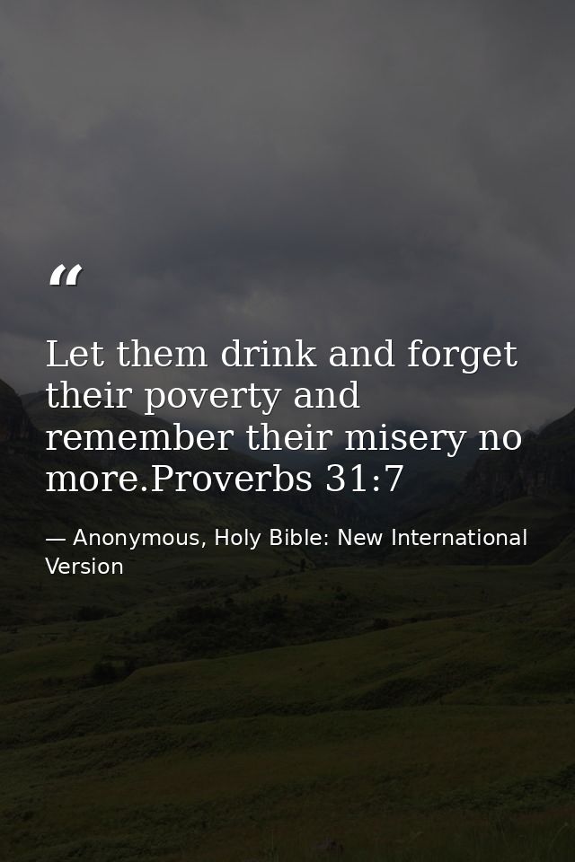 Let them drink and forget their poverty and remember their misery no more.Proverbs 31:7 — Anonymous, Holy Bible: New International Version