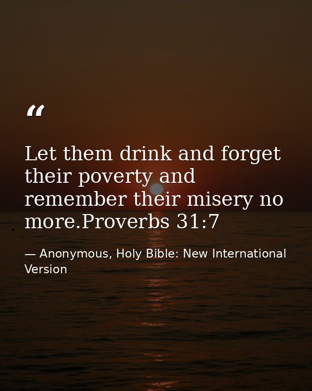 Let them drink and forget their poverty and remember their misery no more.Proverbs 31:7 — Anonymous, Holy Bible: New International Version