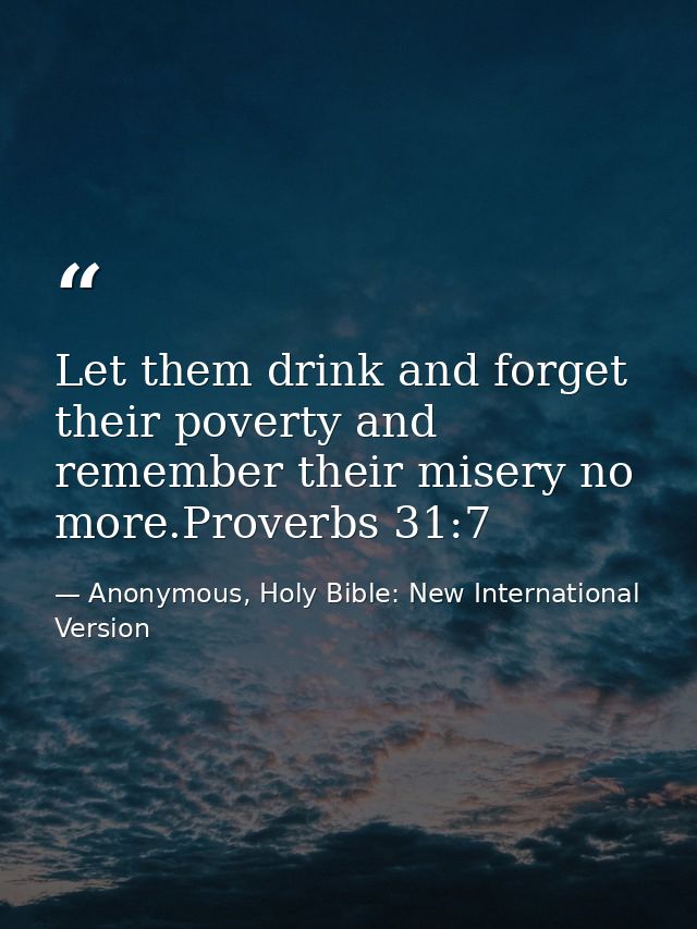 Let them drink and forget their poverty and remember their misery no more.Proverbs 31:7 — Anonymous, Holy Bible: New International Version