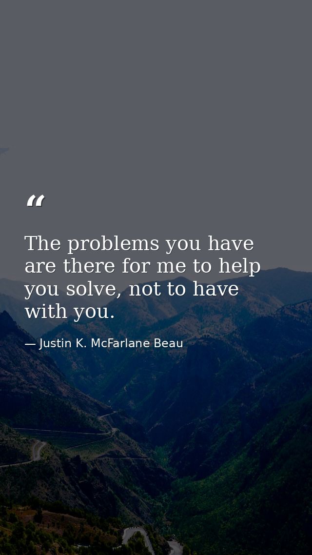 The problems you have are there for me to help you solve, not to have with you. — Justin K. McFarlane Beau