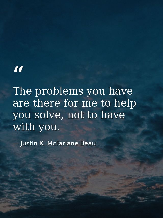 The problems you have are there for me to help you solve, not to have with you. — Justin K. McFarlane Beau