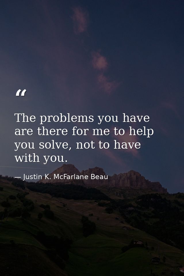 The problems you have are there for me to help you solve, not to have with you. — Justin K. McFarlane Beau
