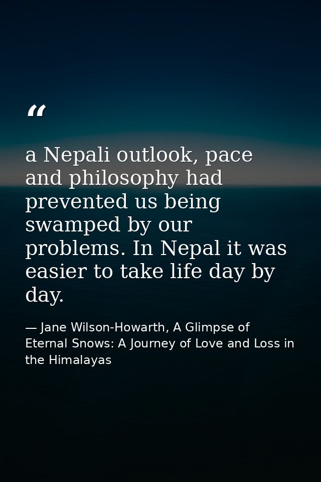 a Nepali outlook, pace and philosophy had prevented us being swamped by our problems. In Nepal it was easier to take lif — Jane Wilson-Howarth, A Glimpse of Eternal Snows: A Journey of Love and Loss in the Himalayas
