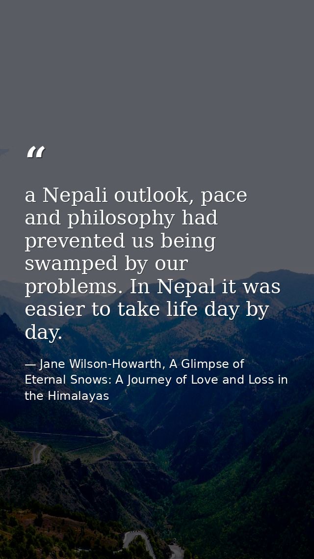 a Nepali outlook, pace and philosophy had prevented us being swamped by our problems. In Nepal it was easier to take lif — Jane Wilson-Howarth, A Glimpse of Eternal Snows: A Journey of Love and Loss in the Himalayas