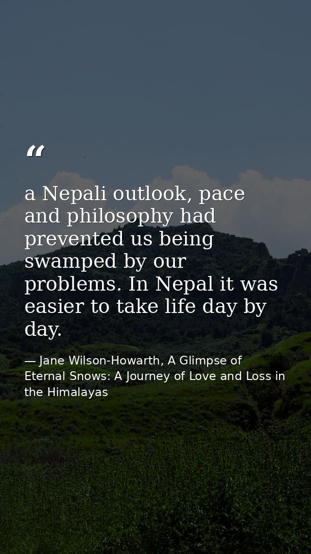 a Nepali outlook, pace and philosophy had prevented us being swamped by our problems. In Nepal it was easier to take lif — Jane Wilson-Howarth, A Glimpse of Eternal Snows: A Journey of Love and Loss in the Himalayas