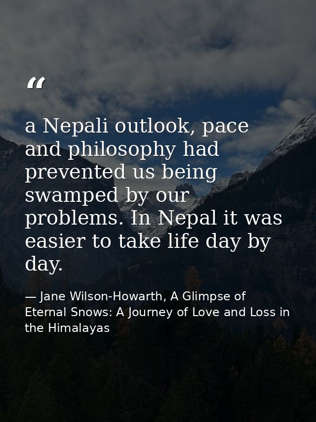 a Nepali outlook, pace and philosophy had prevented us being swamped by our problems. In Nepal it was easier to take lif — Jane Wilson-Howarth, A Glimpse of Eternal Snows: A Journey of Love and Loss in the Himalayas