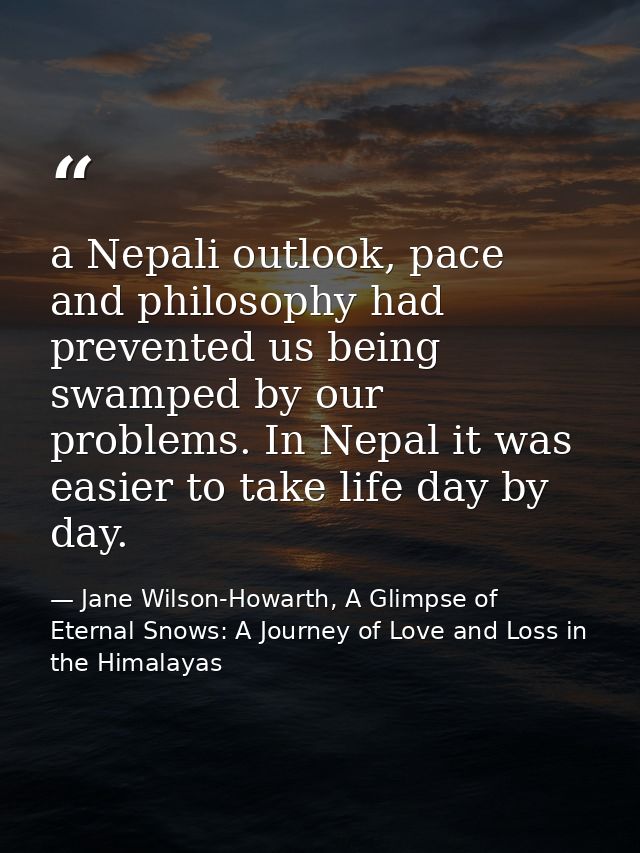 a Nepali outlook, pace and philosophy had prevented us being swamped by our problems. In Nepal it was easier to take lif — Jane Wilson-Howarth, A Glimpse of Eternal Snows: A Journey of Love and Loss in the Himalayas