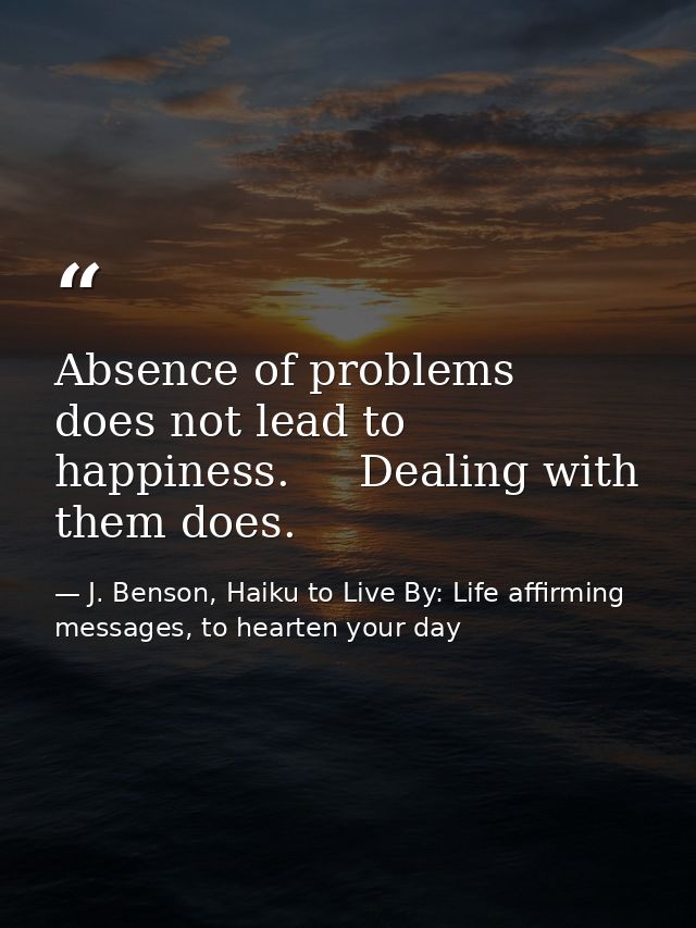 Absence of problems   does not lead to happiness.     Dealing with them does. — J. Benson, Haiku to Live By: Life affirming messages, to hearten your day